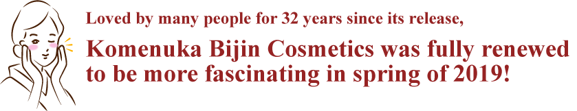 Komenuka Bijin Cosmetics
was fully renewed 
to be more fascinating 
in spring of 2019!